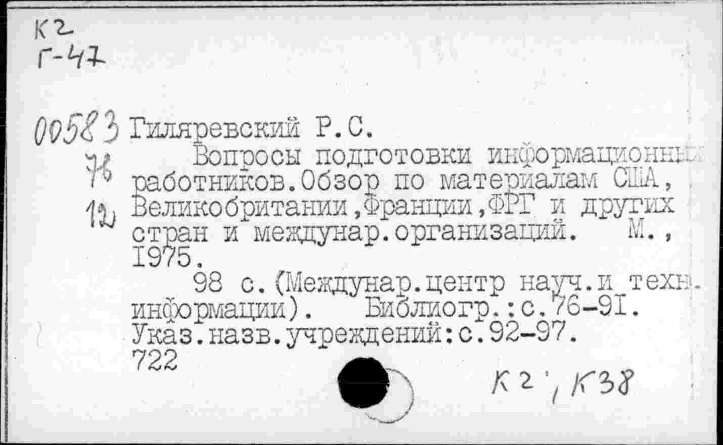 ﻿К г.
Г-41
3 Гиляревский Р.С.
Вопросы подготовки информационны, работников.Обзор по материалам США, Великобритании .Франции,ФРГ и других стран и междунар.организаций.	М.,
98 с. (Мевдунар.центр науч.и техн., информации).	Библиогр.:с.76-91.
Указ^ назв.учреждений:с.92-97. 722